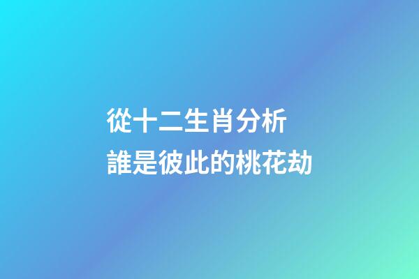從十二生肖分析 誰是彼此的桃花劫